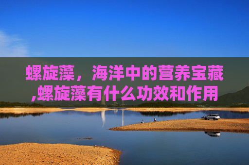 螺旋藻，海洋中的营养宝藏,螺旋藻有什么功效和作用依江春
