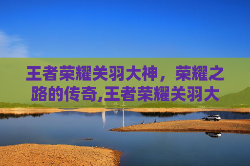 王者荣耀关羽大神，荣耀之路的传奇,王者荣耀关羽大神怎么玩