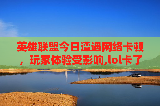 英雄联盟今日遭遇网络卡顿，玩家体验受影响,lol卡了