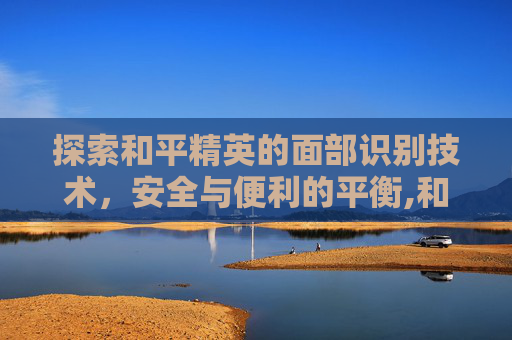 探索和平精英的面部识别技术，安全与便利的平衡,和平精英可以面容识别吗苹果