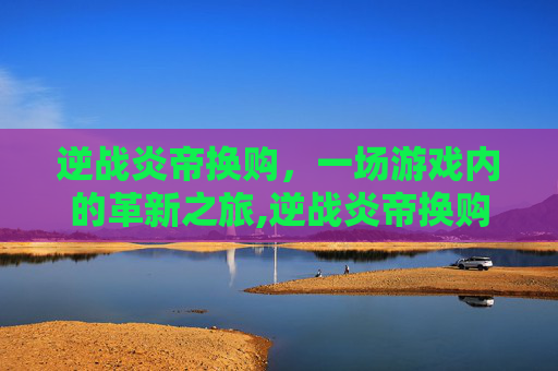 逆战炎帝换购，一场游戏内的革新之旅,逆战炎帝换购多少钱