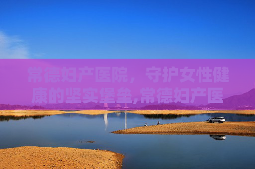 常德妇产医院，守护女性健康的坚实堡垒,常德妇产医院哪家好