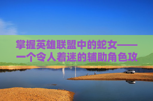 掌握英雄联盟中的蛇女——一个令人着迷的辅助角色攻略,英雄联盟蛇女玩法