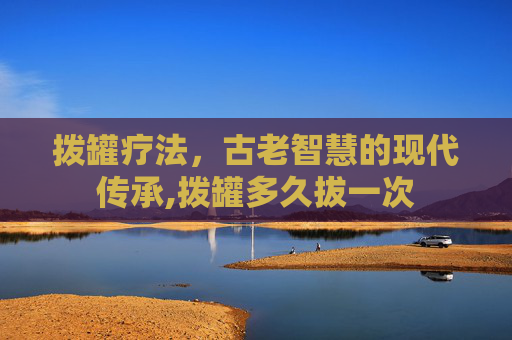 拨罐疗法，古老智慧的现代传承,拨罐多久拔一次