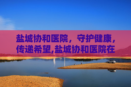 盐城协和医院，守护健康，传递希望,盐城协和医院在哪里