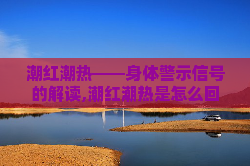 潮红潮热——身体警示信号的解读,潮红潮热是怎么回事