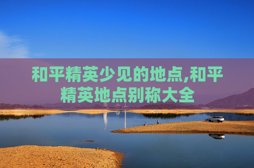 和平精英少见的地点,和平精英地点别称大全