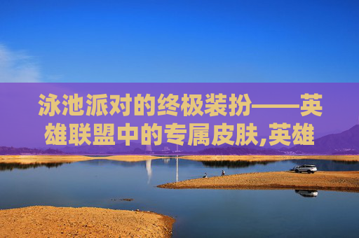 泳池派对的终极装扮——英雄联盟中的专属皮肤,英雄联盟泳池派对皮肤