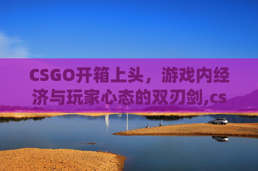 CSGO开箱上头，游戏内经济与玩家心态的双刃剑,csgo开箱to