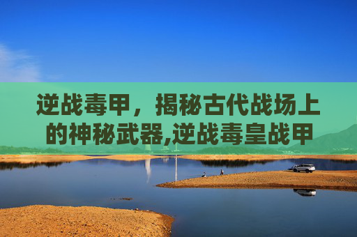 逆战毒甲，揭秘古代战场上的神秘武器,逆战毒皇战甲有什么用