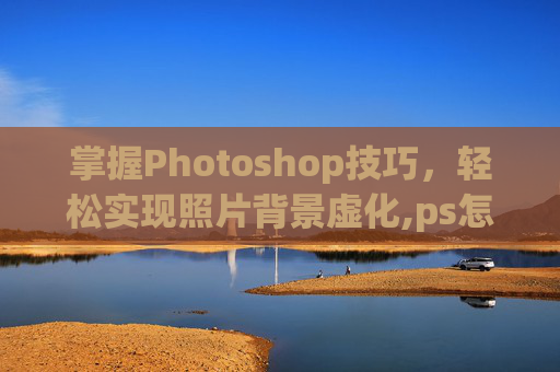 掌握Photoshop技巧，轻松实现照片背景虚化,ps怎么虚化背景图片