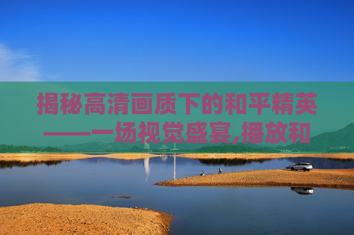 揭秘高清画质下的和平精英——一场视觉盛宴,播放和平精英揭秘高清视频