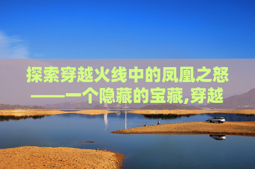 探索穿越火线中的凤凰之怒——一个隐藏的宝藏,穿越火线凤凰之怒