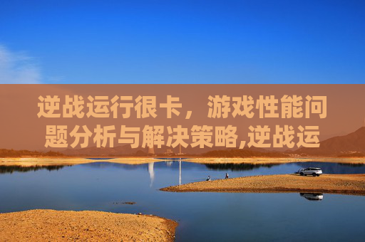 逆战运行很卡，游戏性能问题分析与解决策略,逆战运行很卡怎么办