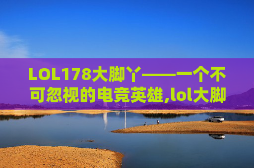 LOL178大脚丫——一个不可忽视的电竞英雄,lol大脚插件