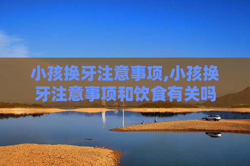 小孩换牙注意事项,小孩换牙注意事项和饮食有关吗