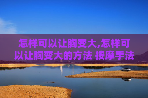 怎样可以让胸变大,怎样可以让胸变大的方法 按摩手法
