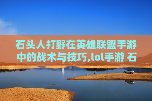 石头人打野在英雄联盟手游中的战术与技巧,lol手游 石头人打野厉害吗