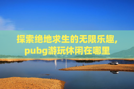 探索绝地求生的无限乐趣,pubg游玩休闲在哪里
