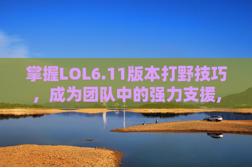 掌握LOL6.11版本打野技巧，成为团队中的强力支援,lol2026打野