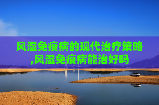 风湿免疫病的现代治疗策略,风湿免疫病能治好吗