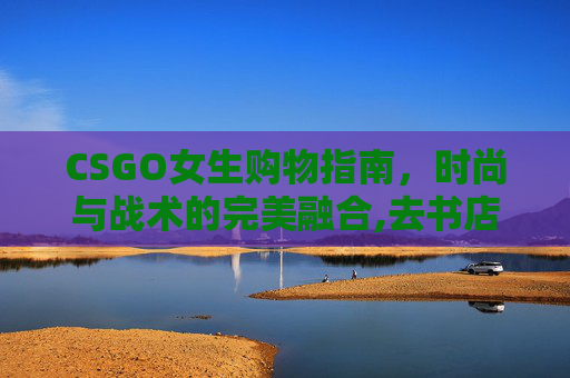 CSGO女生购物指南，时尚与战术的完美融合,去书店需要带什么