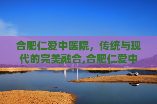 合肥仁爱中医院，传统与现代的完美融合,合肥仁爱中医院口碑很差