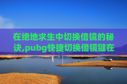 在绝地求生中切换倍镜的秘诀,pubg快捷切换倍镜键在哪