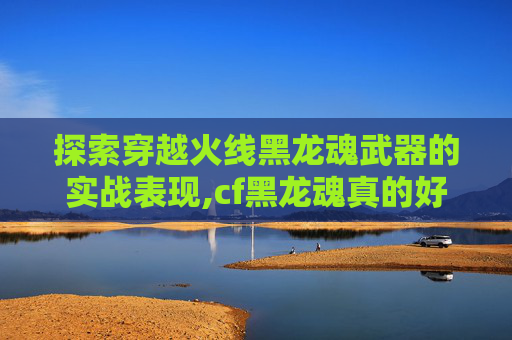 探索穿越火线黑龙魂武器的实战表现,cf黑龙魂真的好用吗值得买吗
