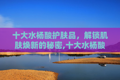 十大水杨酸护肤品，解锁肌肤焕新的秘密,十大水杨酸护肤品有哪些