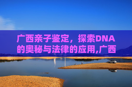 广西亲子鉴定，探索DNA的奥秘与法律的应用,广西亲子鉴定在哪里做,费用是多少