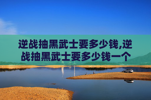 逆战抽黑武士要多少钱,逆战抽黑武士要多少钱一个