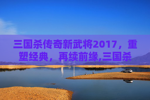 三国杀传奇新武将2017，重塑经典，再续前缘,三国杀传奇武将图鉴