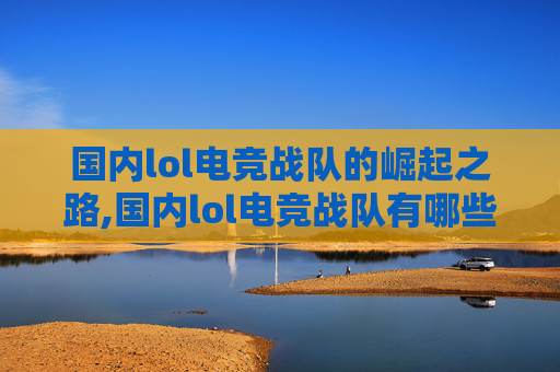 国内lol电竞战队的崛起之路,国内lol电竞战队有哪些
