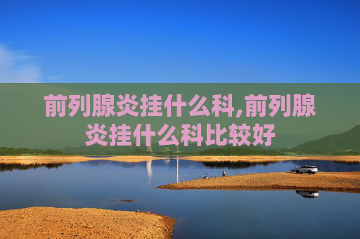 前列腺炎挂什么科,前列腺炎挂什么科比较好