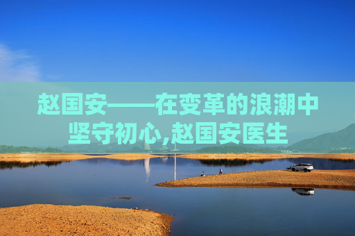 赵国安——在变革的浪潮中坚守初心,赵国安医生