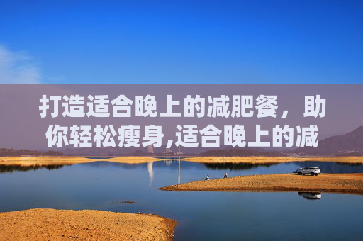 打造适合晚上的减肥餐，助你轻松瘦身,适合晚上的减肥餐有哪些