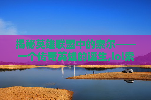 揭秘英雄联盟中的索尔——一个传奇英雄的诞生,lol索尔是什么英雄