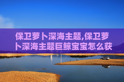 保卫萝卜深海主题,保卫萝卜深海主题巨鲸宝宝怎么获得