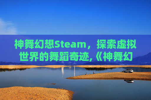 神舞幻想Steam，探索虚拟世界的舞蹈奇迹,《神舞幻想》