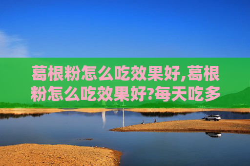 葛根粉怎么吃效果好,葛根粉怎么吃效果好?每天吃多少比较合适
