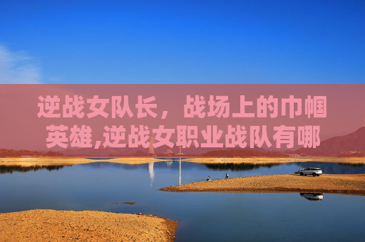 逆战女队长，战场上的巾帼英雄,逆战女职业战队有哪些