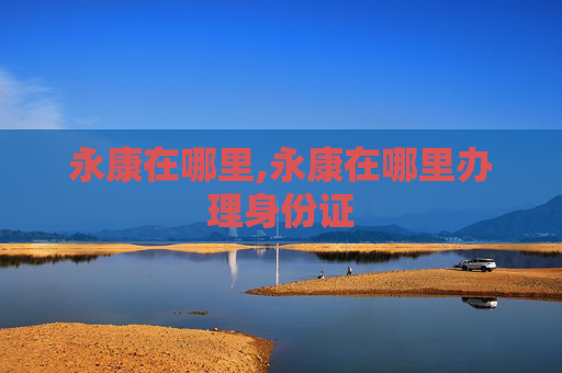 永康在哪里,永康在哪里办理身份证