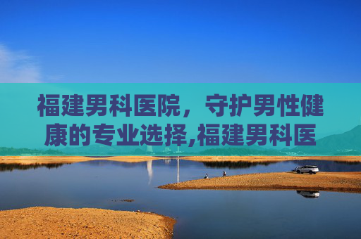 福建男科医院，守护男性健康的专业选择,福建男科医院排名