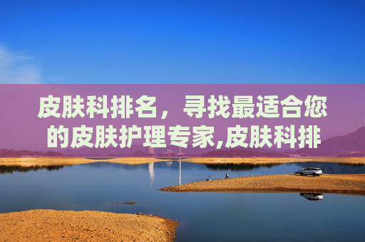 皮肤科排名，寻找最适合您的皮肤护理专家,皮肤科排名前十名医院