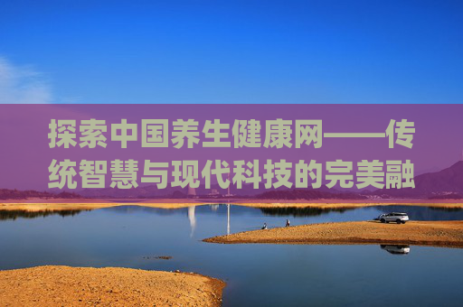 探索中国养生健康网——传统智慧与现代科技的完美融合,中国养生健康网app