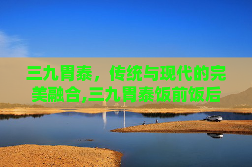 三九胃泰，传统与现代的完美融合,三九胃泰饭前饭后吃