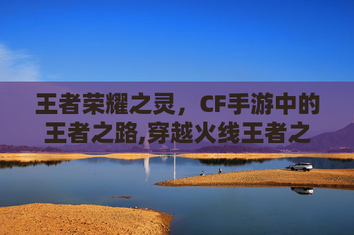 王者荣耀之灵，CF手游中的王者之路,穿越火线王者之灵