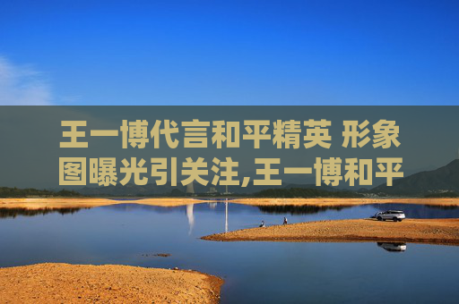 王一博代言和平精英 形象图曝光引关注,王一博和平精英代言到期了吗