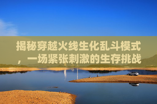 揭秘穿越火线生化乱斗模式，一场紧张刺激的生存挑战,cf生化乱斗模式是啥意思啊